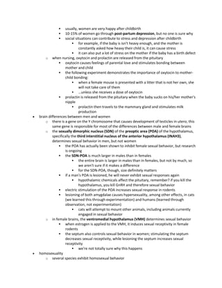  usually, women are very happy after childbirth
 10-15% of women go through post-partum depression, but no one is sure why
 social situations can contribute to stress and depression after childbirth
 for example, if the baby is isn't heavy enough, and the mother is
constantly asked how heavy their child is, it can cause stress
 it can also put a lot of stress on the mother if the baby has a birth defect
o when nursing, oxytocin and prolactin are released from the pituitary
 oxytocin causes feelings of parental love and stimulates bonding between
mother and child
 the following experiment demonstrates the importance of oxytocin to mother-
child bonding:
 when a female mouse is presented with a litter that is not her own, she
will not take care of them
 …unless she receives a dose of oxytocin
 prolactin is released from the pituitary when the baby sucks on his/her mother's
nipple
 prolactin then travels to the mammary gland and stimulates milk
production
 brain differences between men and women
o there is a gene on the Y chromosome that causes development of testicles in utero; this
same gene is responsible for most of the differences between male and female brains
o the sexually dimorphic nucleus (SDN) of the preoptic area (POA) of the hypothalamus,
specifically the third interstitial nucleus of the anterior hypothalamus (INAH3),
determines sexual behavior in men, but not women
 the POA has actually been shown to inhibit female sexual behavior, but research
is ongoing
 the SDN-POA is much larger in males than in females
 the entire brain is larger in males than in females, but not by much, so
we aren't sure if it makes a difference
 for the SDN-POA, though, size definitely matters
 if a man's POA is lesioned, he will never exhibit sexual responses again
 hypothalamic chemicals affect the pituitary, remember? if you kill the
hypothalamus, you kill GnRH and therefore sexual behavior
 electric stimulation of the POA increases sexual response in rodents
 lesioning of both amygdalae causes hypersexuality, among other effects, in cats
(we learned this through experimentation) and humans (learned through
observation, not experimentation)
 cats will attempt to mount other animals, including animals currently
engaged in sexual behavior
o in female brains, the ventromedial hypothalamus (VMH) determines sexual behavior
 when estrogen is applied to the VMH, it induces sexual receptivity in female
rodents
 the septum also controls sexual behavior in women; stimulating the septum
decreases sexual receptivity, while lesioning the septum increases sexual
receptivity
 we're not totally sure why this happens
 homosexuality
o several species exhibit homosexual behavior
 