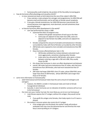  homosexuality could simply be a by-product of this fecundity-increasing gene
 how do hormones affect physiology and sexuality at birth?
o in mice, testosterone levels at birth determine the size of the rodent's SDN-POA
 if you castrate a male and give him estrogen and progesterone, his SDN-POA will
become small and feminized, and he will take on female sexual receptivity
 if you give a female testosterone, her SDN-POA becomes masculinized; the
mouse becomes more aggressive, more dominant, and will sometimes show
mounting behavior
o so how do hormones affect development in the womb?
 vom Saal performed this study in 1989
 examined the litters of pregnant mice
 looked at the gender and position of each pup in the litter
 some pups are adjacent to two male mice (2M), some are
adjacent to two female mice (0M), and some are adjacent to
one of each
 females compared the amount of estradiol and testosterone in females
surrounded by males with that of females surrounded by other females
 2M females were exposed to more estradiol and testosterone than 0M
females
 these hormones affected behavior later in life
 2M females exhibited less lordosis behavior and acted much
more aggressively, sometimes attacking other females
 males were less attracted to 2M females; when given a choice
between entering a cage with a 2M and a 0M, they usually
chose the 0M
 this shows that hormones in utero can affect development and behavior
 overall, 2M males had more testosterone than 2F males, who had more
testosterone than 2M females, who had more testosterone than 2F
females
 2M males had larger SDN-POA's than 2F males, whose SDN-POA's were
larger than those of 2M females, whose SDN-POA's were larger than
those of 2F females
 some more information on homosexuality:
o adult heterosexual and homosexual males have the same amount of androgens and
estrogens
 however, the INAH3 is smaller in homosexual males and male-to-female
transgendered individuals
 basically, in utero hormones are no indication of whether someone will turn out
to be homosexual
o the more sons your mother has had, the more likely you are to turn out homosexual
 male fetuses express the H-Y antigen; without this antigen, they would not be
male
 if you graft this antigen onto females, their body rejects it as if it were a
disease
 the mother's immune system also resists the H-Y antigen
 if the antigen gets into the blood, the mother's body will produce
antibodies that may cross the placental barrier and feminize the male
fetus's brain by killing its H-Y antigens
 