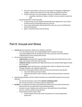  the more male children a woman has, the better her body gets at fighting H-Y
antigens, and the more feminine her male children are likely to become
 we don't know for sure if this happens, because it's difficult to research
 it would be unethical to induce a mother's immune system to attack her
child
o psychosocial factors of homosexuality
 if, when young, you are rejected romantically by the opposite sex, you may be
inclined to pursue relationships with your own sex
 if you enjoy relationships with people of the same sex, you are conditioned to
become homosexual
 again, it would be hard to test this theory
Part 8: Arousal and Stress
 arousal: general awareness, awake-ness, attention, and shock
o it's a very nebulous term; lots of psychologists think it shouldn't be used
o many psychologists think we should just call it stress, because a lot of the physical
underpinnings of stress overlap with arousal
 there are three types of arousal:
o underarousal: associated with negative affect (bad mood), poor performance on most
tasks, and a desire to become more aroused
o moderate arousal: associated with high performance and a positive affect (good mood);
this is the ideal
o overarousal: impairs performance, associated with a desire to become less aroused
through relaxation; not a pleasant experience
o these three classifications follow a bell curve from most desired to least desired
 over and underarousal are not ideal
 underarousal leads to under-reactivity, while overarousal leads to excessive
stress
 dopaminergic pathways and the reticular formation are responsible for general arousal and
attention
o the reticular formation is part of the reticular activating system
o the reticular formation is involved in general wakefulness
 boredom is an unpleasant sensation associated with underarousal and a lack of excitement
o when bored, you are motivated to do something exciting
o boredom causes irritability, poor performance, decreased heart rate and blood
pressure, and the inability to pay attention
o Heron performed this study in 1957
 invited subjects into his lab under the pretense of a sensory deprivation
experiment
 