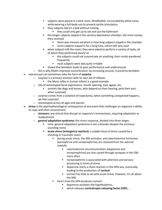  subjects were placed in a dark room, blindfolded, surrounded by white noise,
while wearing a full-body suit to prevent tactile stimulation
 they subjects lied on a bed without moving
 they could only get up to eat and use the bathroom
 the longer subjects stayed in the sensory deprivation chamber, the more money
they received
 there was massive variation in how long subjects stayed in the chamber
 some subjects stayed in for a long time, others left very soon
 when subjects left the room, they were asked to perform a variety of tasks, all
of which they performed poorly on
 the subjects could not concentrate on anything; their minds wandered
frequently
 most subjects were also quite irritable
 shows that boredom leads to poor performance and underarousal
o this is why Ritalin improves concentration: by increasing arousal, it prevents boredom
 overarousal can sometimes take the form of surprise
o surprise is a primary emotion with its own set of reflexes
 the Moro reflex in human infants is a good example
o lots of stereotyped facial expressions: mouth opening, eyes agape, etc.
 animals like dogs and horses, who depend on their hearing, perk their ears
when surprised
o surprise comes from a violation of expectancy; when something unexpected happens,
we feel surprised
o stereotyped across all ages and species
 stress is the psychophysiological consequence of any event that challenges an organism's ability
to cope with their environment
o stressors: any stimuli that disrupt an organism's homeostasis, requiring adaptation or
readjustment
o general adaptation syndrome: the stress response, divided into three stages
 note: general adaptation syndrome is not a disorder despite the ominous-
sounding name
 acute stress (emergency reaction): a sudden bout of stress caused by a
shocking or traumatic event
 during acute stress, the SNS activates, and catecholamine hormones
(epinephrine and norepinephrine) are released from the adrenal
medulla
 catecholamine neurotransmitters (dopamine and
norepinephrine) are also cycled through synapses in the CNS
more often
 norepinephrine is associated with attention and sensory
processing in times of stress
 dopamine starts a chain-reaction in the HPA axis, eventually
leading to the production of cortisol
 cortisol has little to do with acute stress, however; it's all about
the SNS
 here's how the HPA produces cortisol:
 dopamine activates the hypothalamus…
 which releases corticotropin-releasing factor (CRF)…
 
