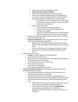  which causes the anterior pituitary to secrete
adrenocorticotropic hormone (ACTH)…
 which causes the adrenal cortex to produce cortisol…
 which sends a negative feedback signal to the hypothalamus
and anterior pituitary, inhibiting production of CRF and ACTH
 this negative feedback loop affects your circadian rhythm
 cortisol levels are at their highest in the morning, before
you wake up, and lowest at night, when you go to sleep
 it's the same as testosterone
 other functions of cortisol:
 liberates energy stored in fat and glucose
 converts amino acids and fatty acids to glucose
 stimulates your appetite
 facilitates the release of adrenaline from adrenal glands
 suppresses growth hormone and the immune system
 the anterior pituitary also releases beta-endorphin, which is involved in
the reticular activating system
 rebound (resting phase): a slow, segmented deactivation of the SNS in
conjunction with reactivation of the PSNS
 different parts of the SNS deactivate at different times and in
different orders, depending on what happens after the stressful
event
 heart rate, blood pressure, and digestion all return to normal
 acetylcholine is active in both the SNS and PSNS during this
phase
 examples of acute stressors
 novelty: the sudden appearance of something new
 loss of social status and resources
 failure to perform; not being as good at something as one would expect,
or performing worse than your peers
 loss of control in life or in one's environment
 certain cognitive challenges
 receiving too small of a reward
 social isolation, depending on the species
 chronic stress (resistance phase): a long-lasting stress response caused by
prolonged difficulties in coping
 characterized by activation of the HPA axis and increased levels of
monoamine neurotransmitters in the CNS
 in times of extreme stress, the hypothalamus and pituitary are so
overwhelmed by cortisol that the negative feedback loop stops working
 several hormones affect the body in unexpected ways during chronic
stress
 ACTH normally acts solely on the adrenal cortex, but it can also
affect the brain, stimulating catecholamine activity
 corticotropin-releasing factor also has anxiogenic effects
(causes anxiety), possibly because it influences the
hypothalamus, which is involved in nearly every emotion and
motivation
 