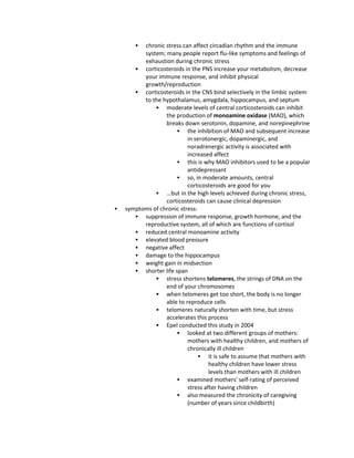  chronic stress can affect circadian rhythm and the immune
system; many people report flu-like symptoms and feelings of
exhaustion during chronic stress
 corticosteroids in the PNS increase your metabolism, decrease
your immune response, and inhibit physical
growth/reproduction
 corticosteroids in the CNS bind selectively in the limbic system
to the hypothalamus, amygdala, hippocampus, and septum
 moderate levels of central corticosteroids can inhibit
the production of monoamine oxidase (MAO), which
breaks down serotonin, dopamine, and norepinephrine
 the inhibition of MAO and subsequent increase
in serotonergic, dopaminergic, and
noradrenergic activity is associated with
increased affect
 this is why MAO inhibitors used to be a popular
antidepressant
 so, in moderate amounts, central
corticosteroids are good for you
 …but in the high levels achieved during chronic stress,
corticosteroids can cause clinical depression
 symptoms of chronic stress:
 suppression of immune response, growth hormone, and the
reproductive system, all of which are functions of cortisol
 reduced central monoamine activity
 elevated blood pressure
 negative affect
 damage to the hippocampus
 weight gain in midsection
 shorter life span
 stress shortens telomeres, the strings of DNA on the
end of your chromosomes
 when telomeres get too short, the body is no longer
able to reproduce cells
 telomeres naturally shorten with time, but stress
accelerates this process
 Epel conducted this study in 2004
 looked at two different groups of mothers:
mothers with healthy children, and mothers of
chronically ill children
 it is safe to assume that mothers with
healthy children have lower stress
levels than mothers with ill children
 examined mothers' self-rating of perceived
stress after having children
 also measured the chronicity of caregiving
(number of years since childbirth)
 