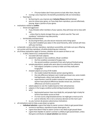  if human babies don’t have parents to look after them, they die
 nursing is also important; the benefits provided by milk are tremendous
o favoring kin
 by favoring kin, you improve your inclusive fitness (defined below)
 your kin shares your genes, so if you help them reproduce, you are effectively
passing down a portion of your genes
 motivations related to conflict
o threat and aggression
 if you threaten other members of your species, they will know not to mess with
you
 ...unless they're clearly stronger than you, in which case the "fear and
avoidance" motivation may take priority
o territoriality and dominance
 by securing territory, you also secure resources and a living space
 if you don't establish your place in the social hierarchy, other animals will mess
with your territory
 so basically: survive until you reproduce, reproduce successfully, and make sure your offspring
can survive until they reproduce, all while protecting your resources
 all of these motivations apply to humans, whether we are aware of them or not
o in 2013, Swami et al. conducted this study:
 recruited 120 male subjects
 placed the subjects in two conditions, 60 per condition
 the first condition consisted of hungry men
 the second condition consisted of men who had just finished eating
 sample populations: people who were about to enter/exit the cafeteria
 had subjects complete a survey to make sure they really were
hungry/full
 showed subjects an array of 3D models
 the models looked like blonde women wearing bikinis
 the only difference between each model was breast size; some models
had big breasts, others had smaller breasts
 experimenters used 3D models instead of real women, because real
women have physical differences besides breast size, and those
differences are hard to account for
 asked subjects to rate the models based on their attractiveness
 subjects in the hungry condition preferred big-breasted women
 why?
 big-breasted women have more body fat, and people high in body fat
tend to have better access to food
 if a man courts a big-breasted woman, he might get a meal out of it
 just to reiterate, this is not a conscious decision on the man's part
 so, yes, humans do possess subconscious motivations
 all motivations exist to help us pass down our genes
o individual selection: a gene that helps its owner survive is likely to get passed down
 survive to reproduce, reproduce to pass down genes, etc.
 a gene that doesn't help its owner survive is less likely to get passed down
 a gene that impedes its owner's survival is unlikely to get passed down, unless
that gene contributes to sexual selection (see below)
 