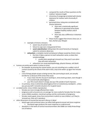  compared the results of these questions to the
mothers' telomere length
 chronicity of caregiving correlated with shorter
telomeres for mothers with chronically ill
children
 perceived stress rating also correlated with
shorter telomeres
 there was a statistically significant
difference in perceived stress levels
between healthy mothers and ill
mothers
 there was also a difference in telomere
length
 these results suggest that chronic stress can, in
fact, shorten your lifespan
 examples of chronic stressors:
 severe loss of control in life
 failure to cope over a long period of time
 social subordination: falling down the social hierarchy or having to
submit to someone above you
 exhaustion: a complete mental and physical collapse caused by chronic stress
 the time it takes a person to reach exhaustion varies, as does their
symptomatology
 usually when people get stressed out, they aren't sure when
they will enter exhaustion
 exhaustion can cause psychopathology, physical disease, and death
 humans are pretty weird when it comes to stress
o for example, by pressing the snooze button, you are cancelling out a sudden rush of
cortisol caused by the shock of the alarm clock, only to be woken up again five minutes
later
o a lot of things people accept as being normal, like commuting to work, are actually
terrible for us because of the stress they cause
 if you move into the city you're working in, stress levels go down, even though it
isn't economically advantageous
 your life at work doesn't change, but your life outside of work improves
o in summary, stress is extremely advantageous from an evolutionary standpoint… unless
you put yourself in stressful situations for no good reason
 as stated earlier, stress inhibits reproduction
o females are more strongly affected than males
o pregnancy and nurturance are, on average, far more costly for females than for males
o stress inhibits ovulation, menstrual cycling, and the continuation of pregnancy
o females need a good, stress-free environment in which to raise children, so if they're
stressed out, they can't reproduce
 other dimensions of arousal that we won't discuss in detail
o blood sugar and nutritional status can affect both general arousal and stress response
 low blood sugar produces the same responses as underarousal
o deviations in the levels of cortical neurotransmitters like GABA can really throw things
out of balance
 
