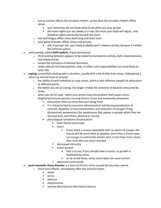o just as cortisol affects the circadian rhythm, so too does the circadian rhythm affect
stress
 your hormones do not know what to do when you stay up late
 the more nights you are awake in a row, the more your body will adjust, until
sleepless nights eventually become the norm
o rest and fatigue affect stress both long and short term
o your general health affects stress and arousal
 still, if you get sick, your body probably won't release cortisol, because it inhibits
the immune system
 some people, called thrill seekers, enjoy overarousal
o thrill seeking behavior appears to be linked to monoamine activity, both catecholamines
and indoleamines
o causes the activation of adrenal hormones
o males who do not have partners, kids, or other such responsibilities are most likely to
seek risks
 coping: successfully dealing with a situation, usually with a bit of help from stress, followed by a
return to normal levels of arousal
o the ability of each individual to cope varies, which is why different people hit exhaustion
at different points
o the better you are at coping, the longer it takes for someone to become exhausted by
stress
o when you fail to cope - when you cannot solve the problem that causes stress -
heightened arousal persists, causing chronic stress and eventually exhaustion
 exhaustion refers to more than just being tired
 it is characterized by excessive adrenocortical activity (overproduction of
cortisol), depletion of neurotransmitters and reduction of synaptic firing,
idiosyncratic weaknesses (the weaknesses that appear in people when they are
stressed out), and illness, physical or mental
 physiological symptoms of exhaustion:
 heart failure and stroke
 ulcers
 if you shock a mouse repeatedly with no option to escape, the
mouse will be more likely to develop ulcers than a mouse who
can escape or control the shocks, who in turn have more ulcers
than mice who are never shocked
 decreased immunity
 tumor growth
 that is to say, if you already have a tumor, its growth is
facilitated by stress
 as far as we know, stress alone does not cause tumors
 depression and suicide
 post-traumatic stress disorder is a form of chronic stress caused by traumatic events
o short term effects, immediately after the stressful event:
 shock
 terror
 delirium
 sleeplessness
 sensory disturbances (like hallucinations)
 