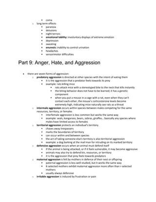  coma
o long term effects
 paranoia
 delusions
 night terrors
 emotional lability: involuntary displays of extreme emotion
 depression
 sweating
 enuresis: inability to control urination
 headaches
 sensorimotor difficulties
Part 9: Anger, Hate, and Aggression
 there are seven forms of aggression:
o predatory aggression is directed at other species with the intent of eating them
 it is the aggression that a predator feels towards its prey
 example: rats killing mice
 rats attack mice with a stereotyped bite to the neck that kills instantly
 the biting behavior does not have to be learned; it has a genetic
component
 when you put a mouse in a cage with a rat, even when they can't
contact each-other, the mouse's corticosterone levels become
extremely high, indicating mice naturally see rats as a threat
o intermale aggression occurs within species between males competing for the same
resources, territory, or females
 interfemale aggression is less common but works the same way
 example: seals, kangaroos, bears, zebras, giraffes… basically any species where
males have limited access to females
o territorial aggression protects an individual's territory
 chases away trespassers
 marks the boundaries of territory
 can occur within and between species
 the act of taking someone else's territory is also territorial aggression
 example: a dog barking at the mail man for intruding on its marked territory
o defensive aggression occurs when an animal must defend itself
 if the animal is being attacked, or if it feels vulnerable, it may become aggressive
 animals may also try to defend kin, resources, or territory
 it is the aggression that prey feels towards predators
o maternal aggression is felt by mothers in defence of their nest or offspring
 paternal aggression is less well-studied, but it works the same way
 K-selected mothers exhibit maternal aggression more often than r-selected
mothers
 usually always defensive
o irritable aggression is induced by frustration or pain
 