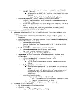  example: mice will fight each-other when housed together and subjected to
repeated foot-shocks
 as the duration of the foot-shock increases, so too does the probability
of fighting
 the longer the foot-shock, the more frustrated they become
o instrumental aggression is learned and developed through conditioning
 this form of aggression usually occurs in pursuit of a reward but could also be
motivated by escape
 instrumental aggression, like most forms of aggression, can overlap with other
forms
 example: humans in hate groups are conditioned to behave aggressively
towards certain other groups of people.
~~~~~~~~~~~~~~~~~~~~~~~~~~~~~
 dominance: behavior performed with the goal of controlling resources and ruling the social
hierarchy
o dominance comes from competitive interactions, many of which are aggressive or
threatening
o most dominance-related interactions appear in the form of threat and appeasement,
with no actual violence taking place
 violence is metabolically costly
 if you get injured in the wild, you will probably die, so it's better to threaten
than to fight
o threat, an action that asserts dominance, comes in many forms:
 self-maximizing postures (making yourself appear larger)
 angry facial and vocal expressions, like barking
 sometimes piloerection, the raising of the hackles
o appeasement, an action that mitigates threatening behavior, is embodied in the
following ways:
 self-minimizing postures (making yourself appear smaller)
 withdrawal; shying away
 dogs will sometimes cower when barked at, even when humans are
barking
 displaying female sexual postures
 these sexual postures probably have nothing to do with actual sexual
desire
 males are not usually able to mate in times of extreme stress, so any
sexual postures displayed while under threat are probably just
appeasement
 some species-specific gestures
 wolves expose their necks when threatened
 this is a powerful gesture of appeasement, as the neck is one of
the most vulnerable parts of the body
 smiling is a form of appeasement in humans and apes
 infanticide: the killing of offspring
o can be performed by either males or females
o infanticide in males:
 males usually avoid killing their own offspring
 