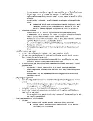  in most species, males do not expend resources taking care of their offspring, so
there's never a need to "recoup" the resources through infanticide
 so from a fitness standpoint, there is usually no good reason for a male to kill his
offspring
 there is a huge evolutionary benefit, however, to killing the offspring of other
males
 for example, female mice are unable and unwilling to reproduce while
taking care of offspring, but by killing the litter, a male can force the
female to start cycling again, giving them the chance to reproduce
o infanticide in females:
 infanticide occurs as a result of aggression directed towards their young
 if the female is low on resources and cannot gain support from other members
of their species, she will kill her children for her own survival
 females will also commit infanticide in times of stress, because stress is often a
sign that the environment is unsuitable for children
 if a female has too many offspring, or if the offspring are weak or defective, the
female may kill them
 females don't always actively kill their young; sometimes, they just abandon
them
 sex differences in aggression
o in many mammalian species, males are more aggressive than females
o this aggression can be observed in rough and tumble play, which is seen in humans,
dogs, cats, gorillas, and other animals
 this play can sometimes be indistinguishable from actual fighting; the only
difference is that no one comes to harm on purpose
o in adult humans, one of the best ways to measure differences in aggression is through
homicide rates
 up until age 14, males are as likely to be victims of homicide as females
 from that point on, however, males are much more likely to be killed by other
humans
 this could be a sign that men find themselves in aggressive situations more
often than females
 physiology of aggression
o perinatal and pubertal testosterone correlate with higher levels of aggression in many
species
 the more testosterone you are exposed to in-utero and during puberty, the
more aggressive you are likely to become
o castration reduces or eliminates intermale aggression in many species
o female mice injected with testosterone perinatally and throughout adulthood show
male levels of aggression
 these results are not seen in female mice injected only during adulthood or only
perinatally; you need both
 intermale aggression in various species:
o red deer
 unlike males of most species, red deer have many violent encounters
 physical violence is more common than nonviolent threat, which is a
rarity for reasons listed above
 
