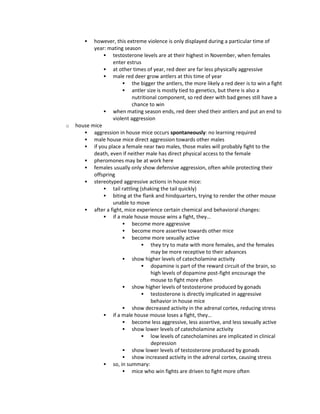  however, this extreme violence is only displayed during a particular time of
year: mating season
 testosterone levels are at their highest in November, when females
enter estrus
 at other times of year, red deer are far less physically aggressive
 male red deer grow antlers at this time of year
 the bigger the antlers, the more likely a red deer is to win a fight
 antler size is mostly tied to genetics, but there is also a
nutritional component, so red deer with bad genes still have a
chance to win
 when mating season ends, red deer shed their antlers and put an end to
violent aggression
o house mice
 aggression in house mice occurs spontaneously: no learning required
 male house mice direct aggression towards other males
 if you place a female near two males, those males will probably fight to the
death, even if neither male has direct physical access to the female
 pheromones may be at work here
 females usually only show defensive aggression, often while protecting their
offspring
 stereotyped aggressive actions in house mice:
 tail rattling (shaking the tail quickly)
 biting at the flank and hindquarters, trying to render the other mouse
unable to move
 after a fight, mice experience certain chemical and behavioral changes:
 if a male house mouse wins a fight, they…
 become more aggressive
 become more assertive towards other mice
 become more sexually active
 they try to mate with more females, and the females
may be more receptive to their advances
 show higher levels of catecholamine activity
 dopamine is part of the reward circuit of the brain, so
high levels of dopamine post-fight encourage the
mouse to fight more often
 show higher levels of testosterone produced by gonads
 testosterone is directly implicated in aggressive
behavior in house mice
 show decreased activity in the adrenal cortex, reducing stress
 if a male house mouse loses a fight, they…
 become less aggressive, less assertive, and less sexually active
 show lower levels of catecholamine activity
 low levels of catecholamines are implicated in clinical
depression
 show lower levels of testosterone produced by gonads
 show increased activity in the adrenal cortex, causing stress
 so, in summary:
 mice who win fights are driven to fight more often
 