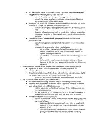  the rabies virus, which is known for causing aggression, attacks the temporal
amygdala more than any other part of the brain
 rabies induces severe and unprovoked aggression
 animals that would usually never attack a human being will become
prone to bite when infected with rabies
 damage to the amygdala changes the way animals express emotion, but more
than that, it changes the way they interpret information
 animals with amygdalar damage often have trouble deciphering social
cues
 they may behave inappropriately or attack others without provocation
 in male cats, lesioning of the amygdala causes indiscriminate mounting
behavior
 10% of humans with temporal lobe epilepsy experience uncontrollable
outbursts of rage
 again, the amygdala is a complicated organ, so it's not as frequent as
100%
 tumors in this area can also induce rage behavior
 an ex-military man named Charles Whitman went on a 16-
person killing spree due to a pecan-sized tumor pushing up
against his amygdalar region
 prior to this, he was not characterized as violent or aggressive at
all
 in his suicide note, he requested that an autopsy be done,
because he felt like there was something inside him driving this
behavior
o catecholamines are very active in the brain during aggressive encounters in mice
 aggression in mice is focused on the limbic circuits of dopamine and
norepinephrine
 drugs like amphetamine, which activate catecholamine receptors, cause slight
increases in aggressiveness when taken at moderate doses
 high doses can cause brain damage, resulting in chronic aggression
o the prefrontal cortex regulates aggressive behavior
 this is one of the few things we know for sure about the prefrontal cortex
 electrical stimulation of the prefrontal cortex suppresses affective attack and
quiet biting attack, but not flight responses
 in other words, the prefrontal cortex shuts off the fight response, but
not the flight response
 this was observed in cats by Siegel et al in 1974, but we have reason to
believe that the prefrontal cortex does the same thing in humans
 Best et al performed this study in 2002
 preface: humans with damage to the prefrontal cortex display impulsive
aggressive behavior
 aggressive behavior appears much more often in people with
prefrontal cortex damage than in people with temporal lobe
epilepsy (10%)
 unsurprisingly, people with prefrontal cortex damage perform
poorly on tests that measure prefrontal cortex capability
 