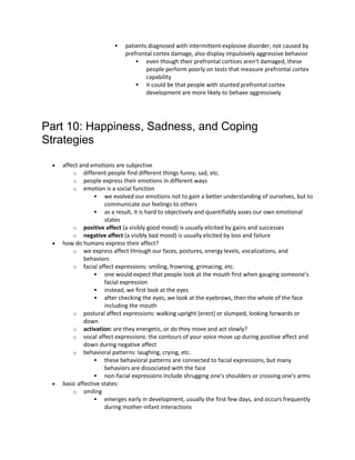  patients diagnosed with intermittent explosive disorder, not caused by
prefrontal cortex damage, also display impulsively aggressive behavior
 even though their prefrontal cortices aren't damaged, these
people perform poorly on tests that measure prefrontal cortex
capability
 it could be that people with stunted prefrontal cortex
development are more likely to behave aggressively
Part 10: Happiness, Sadness, and Coping
Strategies
 affect and emotions are subjective
o different people find different things funny, sad, etc.
o people express their emotions in different ways
o emotion is a social function
 we evolved our emotions not to gain a better understanding of ourselves, but to
communicate our feelings to others
 as a result, it is hard to objectively and quantifiably asses our own emotional
states
o positive affect (a visibly good mood) is usually elicited by gains and successes
o negative affect (a visibly bad mood) is usually elicited by loss and failure
 how do humans express their affect?
o we express affect through our faces, postures, energy levels, vocalizations, and
behaviors
o facial affect expressions: smiling, frowning, grimacing, etc.
 one would expect that people look at the mouth first when gauging someone's
facial expression
 instead, we first look at the eyes
 after checking the eyes, we look at the eyebrows, then the whole of the face
including the mouth
o postural affect expressions: walking upright (erect) or slumped, looking forwards or
down
o activation: are they energetic, or do they move and act slowly?
o vocal affect expressions: the contours of your voice move up during positive affect and
down during negative affect
o behavioral patterns: laughing, crying, etc.
 these behavioral patterns are connected to facial expressions, but many
behaviors are dissociated with the face
 non-facial expressions include shrugging one's shoulders or crossing one's arms
 basic affective states:
o smiling
 emerges early in development, usually the first few days, and occurs frequently
during mother-infant interactions
 