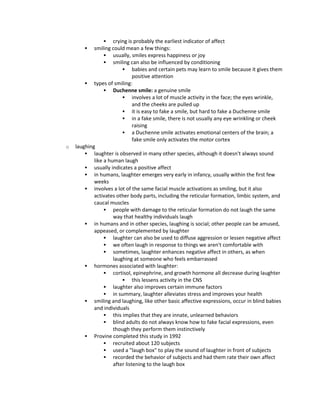  crying is probably the earliest indicator of affect
 smiling could mean a few things:
 usually, smiles express happiness or joy
 smiling can also be influenced by conditioning
 babies and certain pets may learn to smile because it gives them
positive attention
 types of smiling:
 Duchenne smile: a genuine smile
 involves a lot of muscle activity in the face; the eyes wrinkle,
and the cheeks are pulled up
 it is easy to fake a smile, but hard to fake a Duchenne smile
 in a fake smile, there is not usually any eye wrinkling or cheek
raising
 a Duchenne smile activates emotional centers of the brain; a
fake smile only activates the motor cortex
o laughing
 laughter is observed in many other species, although it doesn't always sound
like a human laugh
 usually indicates a positive affect
 in humans, laughter emerges very early in infancy, usually within the first few
weeks
 involves a lot of the same facial muscle activations as smiling, but it also
activates other body parts, including the reticular formation, limbic system, and
caucal muscles
 people with damage to the reticular formation do not laugh the same
way that healthy individuals laugh
 in humans and in other species, laughing is social; other people can be amused,
appeased, or complemented by laughter
 laughter can also be used to diffuse aggression or lessen negative affect
 we often laugh in response to things we aren't comfortable with
 sometimes, laughter enhances negative affect in others, as when
laughing at someone who feels embarrassed
 hormones associated with laughter:
 cortisol, epinephrine, and growth hormone all decrease during laughter
 this lessens activity in the CNS
 laughter also improves certain immune factors
 in summary, laughter alleviates stress and improves your health
 smiling and laughing, like other basic affective expressions, occur in blind babies
and individuals
 this implies that they are innate, unlearned behaviors
 blind adults do not always know how to fake facial expressions, even
though they perform them instinctively
 Provine completed this study in 1992
 recruited about 120 subjects
 used a "laugh box" to play the sound of laughter in front of subjects
 recorded the behavior of subjects and had them rate their own affect
after listening to the laugh box
 