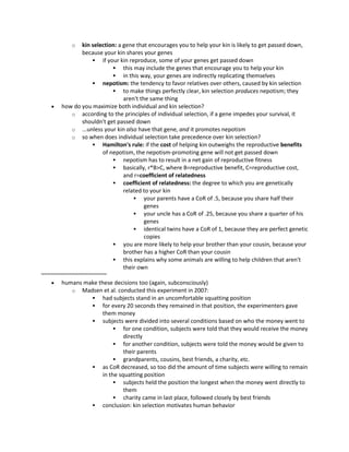 o kin selection: a gene that encourages you to help your kin is likely to get passed down,
because your kin shares your genes
 if your kin reproduce, some of your genes get passed down
 this may include the genes that encourage you to help your kin
 in this way, your genes are indirectly replicating themselves
 nepotism: the tendency to favor relatives over others, caused by kin selection
 to make things perfectly clear, kin selection produces nepotism; they
aren't the same thing
 how do you maximize both individual and kin selection?
o according to the principles of individual selection, if a gene impedes your survival, it
shouldn't get passed down
o ...unless your kin also have that gene, and it promotes nepotism
o so when does individual selection take precedence over kin selection?
 Hamilton's rule: if the cost of helping kin outweighs the reproductive benefits
of nepotism, the nepotism-promoting gene will not get passed down
 nepotism has to result in a net gain of reproductive fitness
 basically, r*B>C, where B=reproductive benefit, C=reproductive cost,
and r=coefficient of relatedness
 coefficient of relatedness: the degree to which you are genetically
related to your kin
 your parents have a CoR of .5, because you share half their
genes
 your uncle has a CoR of .25, because you share a quarter of his
genes
 identical twins have a CoR of 1, because they are perfect genetic
copies
 you are more likely to help your brother than your cousin, because your
brother has a higher CoR than your cousin
 this explains why some animals are willing to help children that aren't
their own
~~~~~~~~~~~~~~~~~~~~~
 humans make these decisions too (again, subconsciously)
o Madsen et al. conducted this experiment in 2007:
 had subjects stand in an uncomfortable squatting position
 for every 20 seconds they remained in that position, the experimenters gave
them money
 subjects were divided into several conditions based on who the money went to
 for one condition, subjects were told that they would receive the money
directly
 for another condition, subjects were told the money would be given to
their parents
 grandparents, cousins, best friends, a charity, etc.
 as CoR decreased, so too did the amount of time subjects were willing to remain
in the squatting position
 subjects held the position the longest when the money went directly to
them
 charity came in last place, followed closely by best friends
 conclusion: kin selection motivates human behavior
 