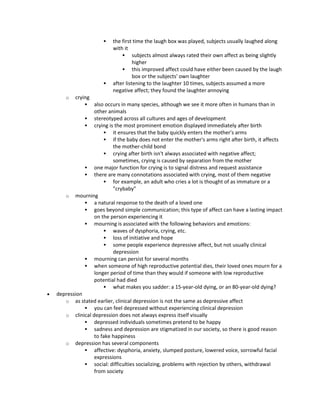  the first time the laugh box was played, subjects usually laughed along
with it
 subjects almost always rated their own affect as being slightly
higher
 this improved affect could have either been caused by the laugh
box or the subjects' own laughter
 after listening to the laughter 10 times, subjects assumed a more
negative affect; they found the laughter annoying
o crying
 also occurs in many species, although we see it more often in humans than in
other animals
 stereotyped across all cultures and ages of development
 crying is the most prominent emotion displayed immediately after birth
 it ensures that the baby quickly enters the mother's arms
 if the baby does not enter the mother's arms right after birth, it affects
the mother-child bond
 crying after birth isn't always associated with negative affect;
sometimes, crying is caused by separation from the mother
 one major function for crying is to signal distress and request assistance
 there are many connotations associated with crying, most of them negative
 for example, an adult who cries a lot is thought of as immature or a
"crybaby"
o mourning
 a natural response to the death of a loved one
 goes beyond simple communication; this type of affect can have a lasting impact
on the person experiencing it
 mourning is associated with the following behaviors and emotions:
 waves of dysphoria, crying, etc.
 loss of initiative and hope
 some people experience depressive affect, but not usually clinical
depression
 mourning can persist for several months
 when someone of high reproductive potential dies, their loved ones mourn for a
longer period of time than they would if someone with low reproductive
potential had died
 what makes you sadder: a 15-year-old dying, or an 80-year-old dying?
 depression
o as stated earlier, clinical depression is not the same as depressive affect
 you can feel depressed without experiencing clinical depression
o clinical depression does not always express itself visually
 depressed individuals sometimes pretend to be happy
 sadness and depression are stigmatized in our society, so there is good reason
to fake happiness
o depression has several components
 affective: dysphoria, anxiety, slumped posture, lowered voice, sorrowful facial
expressions
 social: difficulties socializing, problems with rejection by others, withdrawal
from society
 