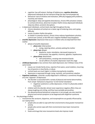  cognitive: low self-esteem, feelings of helplessness, cognitive distortion
(depressed individuals do not interpret things the way normal people do)
 behavioral: lack of initiative and motivation, difficulty engaging with problems,
inactivity and malaise
 physiological: sleep and appetite disturbances, chronic HPA activation (relates
to cortisol and stress), abnormal circadian rhythm (many depressed individuals
sleep too often), serotonin disruptions
o in depressed individuals, cortisol levels stay high throughout the day
 chronic elevations of cortisol are a classic sign of enduring stress and coping
difficulty
 causes circadian rhythm disruption
 as stated in a previous lecture, chronic stress reduces hypothalamic-pituitary
control over cortisol, as the HPA axis's negative feedback loop disappears
o anaclitic depression: depression that occurs in children who are deprived from their
mother
 phases of anaclitic depression:
 phase one: initial protest
 crying, rejecting others, actively seeking the mother
 phase two: despair
 dysphoria, motor retardation, decreased response to
environment, low appetite, insomnia, agitation, hopelessness
 phase three: detachment
 self-centeredness, resisting new emotional bonds
 not all sufferers of anaclitic depression reach this stage
o childhood depression is less common than adult depression, but it follows many of the
same trends
 causes can include family stress, rejection from peers, social isolation, mourning
loss of parents or close family, or abuse
 cortisol levels are much higher in children during family instability
 depression is expressed through crying, inactivity, and sometimes rebellion
o Angelman syndrome, a disorder usually diagnosed in childhood, is sometimes thought
of as the "opposite" of depression
 the disorder is associated with a variety of physical and mental abnormalities,
from simple "behavioral uniqueness" to full mental retardation
 Angelman syndrome is unlike depression, in that it is physically evident
from birth
 children with this disorder almost never experience negative affect; they are
always laughing and smiling, and they have excitable personalities
 the abovementioned behavioral uniqueness is not enough; you also need the
physical and mental symptoms to be diagnosed with Angelman syndrome
 the physiology of affect
o monoamines like serotonin, dopamine, and norepinephrine are greatly influenced by
our coping status
 people who are able to cope with their environments show greater monoamine
activity
 people who cannot cope with their environments have lower monoamine
turnover
 foods and drugs that raise monoamine levels also improve mood
 