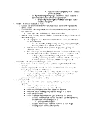  if you inhibit the wrong transporter, it can cause
severe side effects
 the dopamine transporter (DAT) is a membrane protein that binds to
dopamine and returns it to the presynaptic neuron
 selective dopamine reuptake inhibitors (SDRI's) are used to
inhibit this transporter
 suicide: a discrete act that leads to death
o suicide is well-documented internationally, because we keep records of people who
commit suicide
o suicide rates are not strongly affected by technological advancement; little variation is
seen across time
 suicide rates differ greatly between nations and societies
o although suicide rates stay the same with time, suicide methods change with the advent
of new technologies
 self-hanging used to be the most common method of suicide, even though it
was slow and painful
 the same is true fire, cutting, piercing, poisoning, jumping from heights,
drowning, and exposure to harsh elements
 modern suicide methods include gunshots, drug overdose, gassing, and
automobile collision
 these technologies may prompt impulsive suicide, where an individual suddenly
decides to kill themselves, but the actual rates of suicide do not change much
 in the past, if you wanted to kill yourself you had to commit to
something excruciating; nowadays, suicide is much faster and easier, so
it can be a spontaneous decision with little planning involved
 parasuicide: a sub-lethal, survived attempt at suicide
o these are not as well-documented, because we do not keep track of failed suicide
attempts
o sometimes a person who commits parasuicide meant to commit real suicide; other
times, they never intended to kill themselves
 committing parasuicide can have social benefits, like sympathy and attention
 people who attempt suicide once are not likely to ever successfully kill
themselves, although they may attempt parasuicide again
o parasuicide is meant as a signal of distress
 predictors of suicide:
o (note: predictors of suicide are not necessarily predictors of parasuicide)
o age and sex
 suicide occurs four times more often in males
 parasuicide occurs nine times more often in females
 suicide occurs more frequently in the elderly and the infirm
 parasuicide occurs most frequently between the ages of 20 and 40
 suicide is rare in children
 suicide becomes more common with age in both males and females
 suicide in women starts to increase around the age of five, plateauing
around the 20's with a slight peak at 45
 coincides with menopause
 suicide in men increases drastically at around 65 years of age
 these figures are similar in other cultures
 