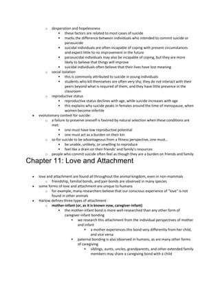 o desperation and hopelessness
 these factors are related to most cases of suicide
 marks the difference between individuals who intended to commit suicide or
parasuicide
 suicidal individuals are often incapable of coping with present circumstances
and expect little to no improvement in the future
 parasuicidal individuals may also be incapable of coping, but they are more
likely to believe that things will improve
 suicidal individuals often believe that their lives have lost meaning
o social isolation
 this is commonly attributed to suicide in young individuals
 students who kill themselves are often very shy; they do not interact with their
peers beyond what is required of them, and they have little presence in the
classroom
o reproductive status
 reproductive status declines with age, while suicide increases with age
 this explains why suicide peaks in females around the time of menopause, when
women become infertile
 evolutionary context for suicide:
o a failure to preserve oneself is favored by natural selection when these conditions are
met:
 one must have low reproductive potential
 one must act as a burden on their kin
o so for suicide to be advantageous from a fitness perspective, one must…
 be unable, unlikely, or unwilling to reproduce
 feel like a drain on their friends' and family's resources
o people who commit suicide often feel as though they are a burden on friends and family
Chapter 11: Love and Attachment
 love and attachment are found all throughout the animal kingdom, even in non-mammals
o friendship, familial bonds, and pair-bonds are observed in many species
 some forms of love and attachment are unique to humans
o for example, many researchers believe that our conscious experience of "love" is not
found in other animals
 Harlow defines three types of attachment:
o mother-infant (or, as it is known now, caregiver-infant)
 the mother-infant bond is more well-researched than any other form of
caregiver-infant bonding
 we research this attachment from the individual perspectives of mother
and infant
 a mother experiences this bond very differently from her child,
and vice versa
 paternal bonding is also observed in humans, as are many other forms
of caregiving
 siblings, aunts, uncles, grandparents, and other extended family
members may share a caregiving bond with a child
 