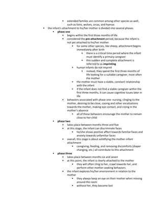  extended families are common among other species as well,
such as lions, wolves, orcas, and hyenas
 the infant's attachment to his/her mother is divided into several phases
 phase one
 begins within the first three months of life
 considered the pre-attachment period, because the infant is
not yet attached to his/her mother
 for some other species, like sheep, attachment begins
immediately after birth
 there is a critical time period where the infant
must identify a primary caregiver
 this sudden and complete attachment is
referred to as imprinting
 human infants do not imprint
 instead, they spend the first three months of
life looking for a suitable caregiver, most often
the mother
 the mother must have a stable, constant relationship
with the infant
 if the infant does not find a stable caregiver within the
first three months, it can cause cognitive issues later in
life
 behaviors associated with phase one: nursing, clinging to the
mother, desiring to be close, cooing and other vocalizations
towards the mother, making eye contact, and crying in the
mother's absence
 all of these behaviors encourage the mother to remain
close to her child
 phase two
 takes place between months three and five
 at this stage, the infant can discriminate faces
 he/she shows positive affect towards familiar faces and
anxiety towards unfamiliar faces
 overall, this stage is about solidifying the mother-infant
attachment
 caregiving, feeding, and removing discomforts (diaper
changing, etc.) all contribute to this attachment
 phase three
 takes place between months six and seven
 at this point, the infant is clearly attached to the mother
 they will often cling to her, crawl towards her, and
perform other mother-seeking behaviors
 the infant explores his/her environment in relation to the
mother
 they always keep an eye on their mother when moving
around the room
 without her, they become lost
 