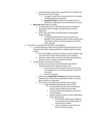  the infant shows anxiety when separated from the mother and
placed in the care of strangers
 "strangers" could refer to anyone who isn't the mother,
including siblings and the father
 separation anxiety is different from other forms of
anxiety; it is implicated in several developmental issues
 phase four begins after 12 months
 the infant starts to form attachments with other caregivers,
including the father, siblings, extended family, and even
babysitters
 at this stage, the mother can potentially be replaced with
another caregiver
 for example, if the mother returns to work, and a
babysitter starts taking care of the infant during the day
- the infant may form a primary attachment with this
other caregiver
 the mother's attachment to the infant is very different
 in animals that have a high chance of performing infanticide (mice, for
example), the mother usually abandons her children before she starts
nursing
 this is advantageous, because nursing is resource-intensive, and
you don't want to waste those resources on an unfit pup
 when the mother starts nursing, she becomes attached to the
pup and is much less likely to commit infanticide
 as stated earlier, humans do not imprint
 however, skin-to-skin contact immediately after birth is
associated with positive attachment later in life
 there may be a critical period for skin-to-skin contact,
even though there is no critical period for attachment
as a whole
 research is ongoing
 other forms of progressive meshing (attachment-promoting
behaviors from the mother's perspective) include mutual eye
gaze, smiling, and "baby-play"
 are human nurturing behaviors found in other species?
 Lingle and Riede conducted this study in 2014:
 they studied female deer from two different
species: white-tail deer and mule deer
 the researchers placed speakers in the deer's
natural habitats
 speakers played a variety of infant vocalizations
from several species
 female white-tail deer were subjected
to vocalizations from both species, as
were female mule deer
 other vocalizations came from seals,
kittens, humans, and bats
 
