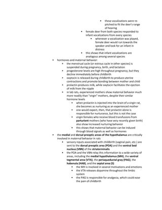  these vocalizations were re-
pitched to fit the deer's range
of hearing
 female deer from both species responded to
infant vocalizations from every species
 whenever a vocalization was played,
female deer would run towards the
speaker and look for an infant in
distress
 this shows that infant vocalizations are
analogous among several species
 hormones and maternal behavior:
 the menstrual cycle (or estrous cycle in other species) is
suspended during pregnancy, birth, and lactation
 progesterone levels are high throughout pregnancy, but they
decline immediately before childbirth
 oxytocin is released during childbirth to produce uterine
contractions and promote bonding between mother and child
 prolactin produces milk, while oxytocin facilitates the ejection
of milk from the nipple
 in lab rats, experienced mothers show maternal behavior much
more readily than "virgin" mothers, despite their similar
hormone levels
 when prolactin is injected into the brain of a virgin rat,
she becomes as nurturing as an experienced mother
 one would expect, then, that prolactin alone is
responsible for nurturance, but this is not the case
 virgin females who receive blood transfusions from
parturient mothers (who have very recently given birth)
also show increased nurturing behavior
 this shows that maternal behavior can be induced
through blood signals as well as hormones
 the medial and dorsal preoptic areas of the hypothalamus are critically
involved in maternal behavior in rats
 sensory inputs associated with childbirth (vaginal pain, etc.) are
sent to the dorsal preoptic area (POA) and the ventral bed
nucleus (VBN) of the striaterminalis
 the POA and the VBN relay this information to a wide variety of
areas, including the medial hypothalamus (MH), the ventral
tegmental area (VTA), the periaqueductal gray (PAG), the
habenula (HAB), and the septal area (S)
 the MH is involved in several motivations and emotions
 the VTA releases dopamine throughout the limbic
system
 the PAG is responsible for analgesia, which could ease
the pain of childbirth
 