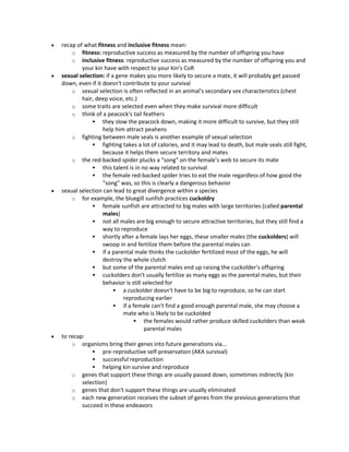  recap of what fitness and inclusive fitness mean:
o fitness: reproductive success as measured by the number of offspring you have
o inclusive fitness: reproductive success as measured by the number of offspring you and
your kin have with respect to your kin’s CoR
 sexual selection: if a gene makes you more likely to secure a mate, it will probably get passed
down, even if it doesn't contribute to your survival
o sexual selection is often reflected in an animal's secondary sex characteristics (chest
hair, deep voice, etc.)
o some traits are selected even when they make survival more difficult
o think of a peacock's tail feathers
 they slow the peacock down, making it more difficult to survive, but they still
help him attract peahens
o fighting between male seals is another example of sexual selection
 fighting takes a lot of calories, and it may lead to death, but male seals still fight,
because it helps them secure territory and mates
o the red-backed spider plucks a "song" on the female's web to secure its mate
 this talent is in no way related to survival
 the female red-backed spider tries to eat the male regardless of how good the
"song" was, so this is clearly a dangerous behavior
 sexual selection can lead to great divergence within a species
o for example, the bluegill sunfish practices cuckoldry
 female sunfish are attracted to big males with large territories (called parental
males)
 not all males are big enough to secure attractive territories, but they still find a
way to reproduce
 shortly after a female lays her eggs, these smaller males (the cuckolders) will
swoop in and fertilize them before the parental males can
 if a parental male thinks the cuckolder fertilized most of the eggs, he will
destroy the whole clutch
 but some of the parental males end up raising the cuckolder's offspring
 cuckolders don't usually fertilize as many eggs as the parental males, but their
behavior is still selected for
 a cuckolder doesn't have to be big to reproduce, so he can start
reproducing earlier
 if a female can't find a good enough parental male, she may choose a
mate who is likely to be cuckolded
 the females would rather produce skilled cuckolders than weak
parental males
 to recap:
o organisms bring their genes into future generations via...
 pre-reproductive self-preservation (AKA survival)
 successful reproduction
 helping kin survive and reproduce
o genes that support these things are usually passed down, sometimes indirectly (kin
selection)
o genes that don't support these things are usually eliminated
o each new generation receives the subset of genes from the previous generations that
succeed in these endeavors
 