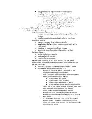  they give the child experience in social interactions
 they help the child learn to communicate
 peers often share helpful information
 sometimes, this information can help children develop
more quickly; children usually tell their friends when
they're doing something weird or inappropriate
 children acquire skills by playing with their peers
 peers form lasting alliances throughout development
o heterosexual (also applies to homosexual pair-bonding)
 begins with passionate love
 cognitive aspects of passionate love:
 lovers are constantly preoccupied by thoughts of the other
person
 they form idealized images of each-other in their heads
 emotional aspects:
 lovers are sexually attracted to one-another
 polarization of affect: things are either going really well or
really poorly
 they long for reciprocation of their feelings
 autonomic signs of physiological arousal are all there
 behavioral aspects:
 gazing, studying one-another
 seeking physical closeness
 courting/flirting behaviors
 sexting: a portmanteau of "sex" and "texting;" the practice of
electronically sending sexually explicit images or messages from one
person to another
 sexting is a common behavior among adolescents in love
 Temple et al performed this study in 2012
 wanted to learn how sexting contributes to the
formation of adolescent relationships
 took a sample of over 1000 high school students and
asked them questions about sexting
 have you ever sent a sext
 have you ever asked for a sext
 have you ever been asked for a sext
 do requests for sexts make you uncomfortable
 about 30% of high school students have sent sexts, with
little difference between males and females
 males ask for sexts more often than females
 females are asked for sexts more often than males
 females are less comfortable with being asked for sexts
than males
 if a student has ever sent a sext, asked for a sext, or
been asked for a sext, they are more likely to have
dated and had sex than students who answered "no" to
every question above
 