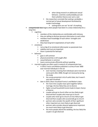  when doing research on adolescent sexual
behavior, scientists could probably just ask
them whether they've ever sent a sext
 the researchers conclude that sexting is probably a
normal part of sexual development facilitated by
modern technology
 sexting teens are not "at risk" of anything
 companionate love begins when people have been in a close relationship for a
long time
 cognitive:
 members of the relationship are comfortable with intimacy
 they are willing to disclose personal information to each-other
 members have knowledge of each-others' strengths and
weaknesses
 they have long-term expectations of each-other
 emotional:
 not as big of an emotional rollercoaster as passionate love
 stability and trust are important
 there is potential for betrayal
 behavior:
 gaze is still common
 physical proximity is still sought after
 sexual behavior is common
 lovers communicate efficiently without speaking
 married couples are often used in research of companionate love
 in 2014, Francis and Mailon published a survey of over 3000
ever-married individuals in the US
 ever-married, meaning that individuals were married at
some point after 2008, though not necessarily during
the study
 the survey presented a lot of useful data, but it wasn't
very well-visualized
 later in 2014, Olson visualized Franics's and Mailon's data:
 the more time couples have spent together before
marriage, the less likely they are to divorce
 higher annual household income leads to lower chance
of divorce
 couples who go to church often are less likely to get
divorced than couples who never go to church
 couples who never go to church are less likely to get
divorced than couples who occasionally go to church
 partners who consider the wealth of their significant
other important are more likely to get divorced
 partners who consider physical appearance important
are much more likely to get divorced
 the more people attend the wedding, the less likely the
couple is to get divorced
 
