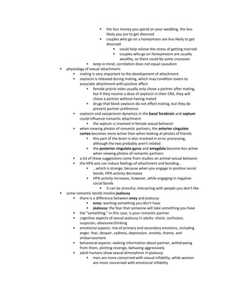  the less money you spend on your wedding, the less
likely you are to get divorced
 couples who go on a honeymoon are less likely to get
divorced
 could help relieve the stress of getting married
 couples who go on honeymoons are usually
wealthy, so there could be some crossover
 keep in mind, correlation does not equal causation
 physiology of sexual attachment:
 mating is very important to the development of attachment
 oxytocin is released during mating, which may condition lovers to
associate attachment with positive affect
 female prairie voles usually only chose a partner after mating,
but if they receive a dose of oxytocin in their CNS, they will
chose a partner without having mated
 drugs that block oxytocin do not effect mating, but they do
prevent partner preference
 oxytocin and vasopressin dynamics in the basal forebrain and septum
could influence romantic attachment
 the septum is involved in female sexual behavior
 when viewing photos of romantic partners, the anterior cingulate
cortex becomes more active than when looking at photos of friends
 this part of the brain is also involved in error processing,
although the two probably aren't related
 the posterior cingulate gyrus and amygdala become less active
when viewing photos of romantic partners
 a lot of these suggestions come from studies on animal sexual behavior
 the HPA axis can induce feelings of attachment and bonding…
 …which is strange, because when you engage in positive social
bonds, HPA activity decreases
 HPA activity increases, however, while engaging in negative
social bonds
 it can be stressful, interacting with people you don't like
 some romantic bonds involve jealousy
 there is a difference between envy and jealousy
 envy: wanting something you don't have
 jealousy: the fear that someone will take something you have
 the "something," in this case, is your romantic partner
 cognitive aspects of sexual jealousy in adults: shock, confusion,
suspicion, obsessive thinking
 emotional aspects: mix of primary and secondary emotions, including
anger, fear, despair, sadness, depression, anxiety, shame, and
embarrassment
 behavioral aspects: seeking information about partner, withdrawing
from them, plotting revenge, behaving aggressively
 adult humans show sexual dimorphism in jealousy:
 men are more concerned with sexual infidelity, while women
are more concerned with emotional infidelity
 
