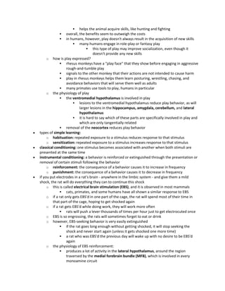  helps the animal acquire skills, like hunting and fighting
 overall, the benefits seem to outweigh the costs
 in humans, however, play doesn't always result in the acquisition of new skills
 many humans engage in role-play or fantasy play
 this type of play may improve socialization, even though it
doesn't provide any new skills
o how is play expressed?
 rhesus monkeys have a "play face" that they show before engaging in aggressive
rough-and-tumble play
 signals to the other monkey that their actions are not intended to cause harm
 play in rhesus monkeys helps them learn posturing, wrestling, chasing, and
avoidance behaviors that will serve them well as adults
 many primates use tools to play, humans in particular
o the physiology of play
 the ventromedial hypothalamus is involved in play
 lesions to the ventromedial hypothalamus reduce play behavior, as will
larger lesions in the hippocampus, amygdala, cerebellum, and lateral
hypothalamus
 it is hard to say which of these parts are specifically involved in play and
which are only tangentially related
 removal of the neocortex reduces play behavior
 types of simple learning:
o habituation: repeated exposure to a stimulus reduces response to that stimulus
o sensitization: repeated exposure to a stimulus increases response to that stimulus
 classical conditioning: one stimulus becomes associated with another when both stimuli are
presented at the same time
 instrumental conditioning: a behavior is reinforced or extinguished through the presentation or
removal of certain stimuli following the behavior
o reinforcement: the consequence of a behavior causes it to increase in frequency
o punishment: the consequence of a behavior causes it to decrease in frequency
 if you put electrodes in a rat's brain - anywhere in the limbic system - and give them a mild
shock, the rat will do everything they can to continue this shock
o this is called electrical brain stimulation (EBS), and it is observed in most mammals
 cats, primates, and some humans have all shown a similar response to EBS
o if a rat only gets EBS'd in one part of the cage, the rat will spend most of their time in
that part of the cage, hoping to get shocked again
o if a rat gets EBS'd while doing work, they will work more often
 rats will push a lever thousands of times per hour just to get electrocuted once
o EBS is so engrossing, the rats will sometimes forget to eat or drink
o however, EBS-seeking behavior is very easily extinguished
 if the rat goes long enough without getting shocked, it will stop seeking the
shock and never start again (unless it gets shocked one more time)
 a rat who was EBS'd the previous day will wake up with no desire to be EBS'd
again
o the physiology of EBS reinforcement:
 produces a lot of activity in the lateral hypothalamus, around the region
traversed by the medial forebrain bundle (MFB), which is involved in every
monoamine circuit
 