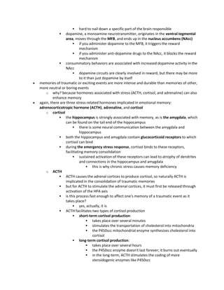  hard to nail down a specific part of the brain responsible
 dopamine, a monoamine neurotransmitter, originates in the ventral tegmental
area, moves through the MFB, and ends up in the nucleus accumbens (NAcc)
 if you administer dopamine to the MFB, it triggers the reward
mechanism
 if you administer anti-dopamine drugs to the NAcc, it blocks the reward
mechanism
 consummatory behaviors are associated with increased dopamine activity in the
NAcc
 dopamine circuits are clearly involved in reward, but there may be more
to it than just dopamine by itself
 memories of traumatic or exciting events are more intense and durable than memories of other,
more neutral or boring events
o why? because hormones associated with stress (ACTH, cortisol, and adrenaline) can also
enhance memory
 again, there are three stress-related hormones implicated in emotional memory:
adrenocorticotropic hormone (ACTH), adrenaline, and cortisol
o cortisol
 the hippocampus is strongly associated with memory, as is the amygdala, which
can be found on the tail end of the hippocampus
 there is some neural communication between the amygdala and
hippocampus
 both the hippocampus and amygdala contain glucocorticoid receptors to which
cortisol can bind
 during the emergency stress response, cortisol binds to these receptors,
facilitating memory consolidation
 sustained activation of these receptors can lead to atrophy of dendrites
and connections in the hippocampus and amygdala
 this is why chronic stress causes memory deficiency
o ACTH
 ACTH causes the adrenal cortices to produce cortisol, so naturally ACTH is
implicated in the consolidation of traumatic memories
 but for ACTH to stimulate the adrenal cortices, it must first be released through
activation of the HPA axis
 is this process fast enough to affect one's memory of a traumatic event as it
takes place?
 yes, actually, it is
 ACTH facilitates two types of cortisol production
 short-term cortisol production:
 takes place over several minutes
 stimulates the transportation of cholesterol into mitochondria
 the P450scc mitochondrial enzyme synthesizes cholesterol into
cortisol
 long-term cortisol production:
 takes place over several hours
 the P450scc enzyme doesn't last forever; it burns out eventually
 in the long-term, ACTH stimulates the coding of more
steroidogenic enzymes like P450scc
 