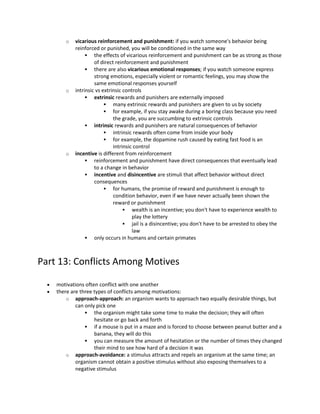 o vicarious reinforcement and punishment: if you watch someone's behavior being
reinforced or punished, you will be conditioned in the same way
 the effects of vicarious reinforcement and punishment can be as strong as those
of direct reinforcement and punishment
 there are also vicarious emotional responses; if you watch someone express
strong emotions, especially violent or romantic feelings, you may show the
same emotional responses yourself
o intrinsic vs extrinsic controls
 extrinsic rewards and punishers are externally imposed
 many extrinsic rewards and punishers are given to us by society
 for example, if you stay awake during a boring class because you need
the grade, you are succumbing to extrinsic controls
 intrinsic rewards and punishers are natural consequences of behavior
 intrinsic rewards often come from inside your body
 for example, the dopamine rush caused by eating fast food is an
intrinsic control
o incentive is different from reinforcement
 reinforcement and punishment have direct consequences that eventually lead
to a change in behavior
 incentive and disincentive are stimuli that affect behavior without direct
consequences
 for humans, the promise of reward and punishment is enough to
condition behavior, even if we have never actually been shown the
reward or punishment
 wealth is an incentive; you don't have to experience wealth to
play the lottery
 jail is a disincentive; you don't have to be arrested to obey the
law
 only occurs in humans and certain primates
Part 13: Conflicts Among Motives
 motivations often conflict with one another
 there are three types of conflicts among motivations:
o approach-approach: an organism wants to approach two equally desirable things, but
can only pick one
 the organism might take some time to make the decision; they will often
hesitate or go back and forth
 if a mouse is put in a maze and is forced to choose between peanut butter and a
banana, they will do this
 you can measure the amount of hesitation or the number of times they changed
their mind to see how hard of a decision it was
o approach-avoidance: a stimulus attracts and repels an organism at the same time; an
organism cannot obtain a positive stimulus without also exposing themselves to a
negative stimulus
 