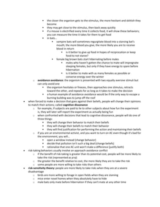  the closer the organism gets to the stimulus, the more hesitant and skittish they
become
 they may get close to the stimulus, then back away quickly
 if a mouse is electrified every time it collects food, it will show these behaviors;
you can measure the time it takes for them to get food
 in bats…
 vampire bats will sometimes regurgitate blood into a starving bat's
mouth; the more blood you give, the more likely you are to receive
blood in return
 is it better to give up food in hopes of reciprocation or keep
food to not starve?
 female big brown bats start hibernating before males
 males who haven't gotten the chance to mate will impregnate
sleeping females, but only if they have energy to spare before
hibernation
 is it better to mate with as many females as possible or
conserve energy over the winter
o avoidance-avoidance: the organism is presented with two equally aversive stimuli but
can only avoid one
 the organism hesitates or freezes, then approaches one stimulus, retracts
toward the other, and repeats for as long as it takes to make the decision
 a human example of avoidance-avoidance would be if the only way to escape a
burning building was to jump off the roof
 when forced to make a decision that goes against their beliefs, people will change their opinions
to match their actions; called cognitive dissonance
o for example, if subjects are paid to lie to other subjects about how fun the experiment
is, they will later self-report the experiment as actually being fun
o when confronted with decisions that lead to cognitive dissonance, people will do one of
three things:
 they will change their behavior to match their beliefs
 they will change their beliefs to match their behavior
 they will find justification for performing the action and maintaining their beliefs
o if you are an environmental activist, and you want to turn on AC even though it's bad for
the environment, you will…
 open a window instead (change behavior)
 decide that pollution isn't such a big deal (change beliefs)
 rationalize that one AC unit won't make a difference (justify both)
 risk-taking behaviors usually involve an approach-avoidance conflict
o if the benefit of risk-taking is greater than its potential cost, people will be more likely to
take the risk (represented as p>p)
o the greater the benefit relative to cost, the more likely they are to take the risk
o some people are more willing to take risks than others
 risk-sensitivity theory: people are more likely to take risks when they are at a severe
disadvantage
o birds are more willing to forage in open fields when they are starving
o mice enter novel homes when they absolutely have to hide
o male bats only mate before hibernation if they can't mate at any other time
 