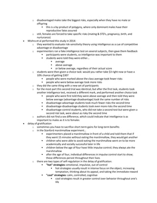 o disadvantaged males take the biggest risks, especially when they have no mate or
offspring
 this is a by-product of polygyny, where only dominant males have their
reproductive fates assured
o still, females are forced to take specific risks (mating & STD's, pregnancy, birth, and
nurturance)
 Mishra et al performed this study in 2014:
o they wanted to evaluate risk-sensitivity theory using intelligence as a cue of competitive
advantage or disadvantage
o experimenters ran a fake intelligence test on several subjects, then gave them feedback
 participants were students, so intelligence was important to them
 students were told they were either…
 average
 above average
 or below average, regardless of their actual score
o students were then given a choice task: would you rather take $3 right now or have a
10% chance of getting $30?
 people who were marked above the class average took fewer risks
 people who were below average took more risks
o they did the same thing with a new set of participants
o for the most part this second trial was identical, but after the first task, students took
another intelligence test, received a different mark, and performed another choice task
 people who were first told they were above average and then told they were
below average (advantage-disadvantage) took the same number of risks
 disadvantage-advantage students took much fewer risks the second time
 disadvantage-disadvantage students took even more risks the second time
 disadvantage-control students, who did not take a second test but were given a
second risk task, were about as risky the second time
o authors did not find a sex difference, which could indicate that intelligence is as
important to males as it is to females
 delay of gratification
o sometimes you have to sacrifice short-term gains for long-term benefits
o in the Stanford marshmallow experiment…
 experimenters placed a marshmallow in front of a child and told them that if
they went 15 minutes without eating the marshmallow, they would get another
 children who were able to avoid eating the marshmallow went on to be more
academically and socially successful later in life
 children below the age of four have little impulse control; they always ate the
marshmallow
 after the age of four, individual differences in impulse control start to show;
these differences persist throughout their lives
o there are two types of self-regulation in the delay of gratification:
 "hot" strategies: emotional, impulsive, out of control
 hot strategies usually result in intense focus on the object, increasing
temptation, thinking about its appeal, and taking the immediate reward
 "cool" strategies: calm, controlled, cognitive
 cool strategies result in greater control over behavior throughout one's
life
 
