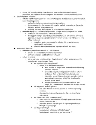 o for the fish example, neither type of sunfish male can be eliminated from the
population, because both males have genes that allow for survival and reproduction
 other important concepts:
o cultural evolution: changes in the behavior of a species that occurs over generations but
isn't related to genetics
 cultural evolution can also occur within generations
 in complex species like humans, it is easy for a whole generation to change its
behavior without genetic evolution
 learning, imitation, and language all facilitate cultural evolution
o evolutionary lag: our culture and environment changes more quickly than our genes
 instinctive behaviors conflict with cultural norms
 the biggest example is our diets; our instincts tell us to eat as many calories as
possible, because we evolved in an environment where we could never be sure
of our next meal
 nowadays, we are surrounded by calories; this new environment
conflicts with our instincts
 hopefully we will evolve to eat high-calorie foods less often
 evolution of emotions
o emotions: a predisposed reaction to a certain event
 elicited by social and environmental experiences
 different emotions lead to different behavior
o nature vs nurture
 do we learn our emotions, or are they instinctive? before we can answer this
question, we have to answer these:
 are emotions culturally universal?
 Ekman et al. performed this study:
 took pictures of people from North America expressing
different emotions
 showed these pictures to people from other cultures
and asked them to identify the emotions therein
 no matter where the experimenters went, the natives
guessed right more than 60% of the time (usually
around 80% at least)
 most primary emotions (happiness, sadness, fear,
anger, etc.) are expressed the same way in every culture
 are they found in other species?
 yes; Tyler showed us several pictures of animals expressing
emotions
 at one point, he showed us an entire chart of simian facial
expressions
 are they present early in development?
 many emotions are evident in infancy (crying under distress,
smiling under care, etc.)
 preverbal children are very good at expressing themselves
through body language
 are they involuntary?
 have you ever willed yourself to be happy?
 have you ever chosen not to feel sad or angry?
 