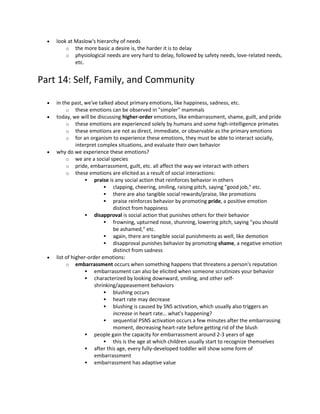  look at Maslow's hierarchy of needs
o the more basic a desire is, the harder it is to delay
o physiological needs are very hard to delay, followed by safety needs, love-related needs,
etc.
Part 14: Self, Family, and Community
 in the past, we've talked about primary emotions, like happiness, sadness, etc.
o these emotions can be observed in "simpler" mammals
 today, we will be discussing higher-order emotions, like embarrassment, shame, guilt, and pride
o these emotions are experienced solely by humans and some high-intelligence primates
o these emotions are not as direct, immediate, or observable as the primary emotions
o for an organism to experience these emotions, they must be able to interact socially,
interpret complex situations, and evaluate their own behavior
 why do we experience these emotions?
o we are a social species
o pride, embarrassment, guilt, etc. all affect the way we interact with others
o these emotions are elicited as a result of social interactions:
 praise is any social action that reinforces behavior in others
 clapping, cheering, smiling, raising pitch, saying "good job," etc.
 there are also tangible social rewards/praise, like promotions
 praise reinforces behavior by promoting pride, a positive emotion
distinct from happiness
 disapproval is social action that punishes others for their behavior
 frowning, upturned nose, shunning, lowering pitch, saying "you should
be ashamed," etc.
 again, there are tangible social punishments as well, like demotion
 disapproval punishes behavior by promoting shame, a negative emotion
distinct from sadness
 list of higher-order emotions:
o embarrassment occurs when something happens that threatens a person's reputation
 embarrassment can also be elicited when someone scrutinizes your behavior
 characterized by looking downward, smiling, and other self-
shrinking/appeasement behaviors
 blushing occurs
 heart rate may decrease
 blushing is caused by SNS activation, which usually also triggers an
increase in heart rate… what's happening?
 sequential PSNS activation occurs a few minutes after the embarrassing
moment, decreasing heart-rate before getting rid of the blush
 people gain the capacity for embarrassment around 2-3 years of age
 this is the age at which children usually start to recognize themselves
 after this age, every fully-developed toddler will show some form of
embarrassment
 embarrassment has adaptive value
 