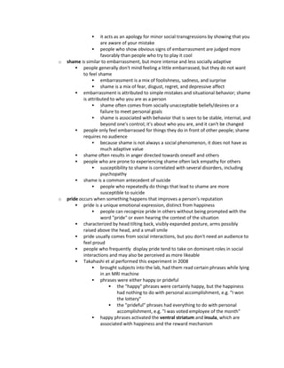  it acts as an apology for minor social transgressions by showing that you
are aware of your mistake
 people who show obvious signs of embarrassment are judged more
favorably than people who try to play it cool
o shame is similar to embarrassment, but more intense and less socially adaptive
 people generally don't mind feeling a little embarrassed, but they do not want
to feel shame
 embarrassment is a mix of foolishness, sadness, and surprise
 shame is a mix of fear, disgust, regret, and depressive affect
 embarrassment is attributed to simple mistakes and situational behavior; shame
is attributed to who you are as a person
 shame often comes from socially unacceptable beliefs/desires or a
failure to meet personal goals
 shame is associated with behavior that is seen to be stable, internal, and
beyond one's control; it's about who you are, and it can't be changed
 people only feel embarrassed for things they do in front of other people; shame
requires no audience
 because shame is not always a social phenomenon, it does not have as
much adaptive value
 shame often results in anger directed towards oneself and others
 people who are prone to experiencing shame often lack empathy for others
 susceptibility to shame is correlated with several disorders, including
psychopathy
 shame is a common antecedent of suicide
 people who repeatedly do things that lead to shame are more
susceptible to suicide
o pride occurs when something happens that improves a person's reputation
 pride is a unique emotional expression, distinct from happiness
 people can recognize pride in others without being prompted with the
word "pride" or even hearing the context of the situation
 characterized by head tilting back, visibly expanded posture, arms possibly
raised above the head, and a small smile
 pride usually comes from social interactions, but you don't need an audience to
feel proud
 people who frequently display pride tend to take on dominant roles in social
interactions and may also be perceived as more likeable
 Takahashi et al performed this experiment in 2008
 brought subjects into the lab, had them read certain phrases while lying
in an MRI machine
 phrases were either happy or prideful
 the "happy" phrases were certainly happy, but the happiness
had nothing to do with personal accomplishment, e.g. "I won
the lottery"
 the "prideful" phrases had everything to do with personal
accomplishment, e.g. "I was voted employee of the month"
 happy phrases activated the ventral striatum and insula, which are
associated with happiness and the reward mechanism
 