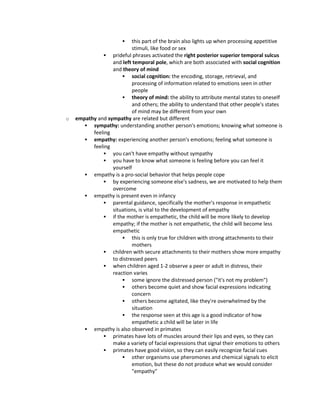  this part of the brain also lights up when processing appetitive
stimuli, like food or sex
 prideful phrases activated the right posterior superior temporal sulcus
and left temporal pole, which are both associated with social cognition
and theory of mind
 social cognition: the encoding, storage, retrieval, and
processing of information related to emotions seen in other
people
 theory of mind: the ability to attribute mental states to oneself
and others; the ability to understand that other people's states
of mind may be different from your own
o empathy and sympathy are related but different
 sympathy: understanding another person's emotions; knowing what someone is
feeling
 empathy: experiencing another person's emotions; feeling what someone is
feeling
 you can't have empathy without sympathy
 you have to know what someone is feeling before you can feel it
yourself
 empathy is a pro-social behavior that helps people cope
 by experiencing someone else's sadness, we are motivated to help them
overcome
 empathy is present even in infancy
 parental guidance, specifically the mother's response in empathetic
situations, is vital to the development of empathy
 if the mother is empathetic, the child will be more likely to develop
empathy; if the mother is not empathetic, the child will become less
empathetic
 this is only true for children with strong attachments to their
mothers
 children with secure attachments to their mothers show more empathy
to distressed peers
 when children aged 1-2 observe a peer or adult in distress, their
reaction varies
 some ignore the distressed person ("it's not my problem")
 others become quiet and show facial expressions indicating
concern
 others become agitated, like they're overwhelmed by the
situation
 the response seen at this age is a good indicator of how
empathetic a child will be later in life
 empathy is also observed in primates
 primates have lots of muscles around their lips and eyes, so they can
make a variety of facial expressions that signal their emotions to others
 primates have good vision, so they can easily recognize facial cues
 other organisms use pheromones and chemical signals to elicit
emotion, but these do not produce what we would consider
"empathy"
 
