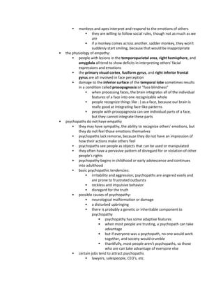  monkeys and apes interpret and respond to the emotions of others
 they are willing to follow social rules, though not as much as we
are
 if a monkey comes across another, sadder monkey, they won't
suddenly start smiling, because that would be inappropriate
 the physiology of empathy:
 people with lesions in the temporoparietal area, right hemisphere, and
amygdala all tend to show deficits in interpreting others' facial
expressions and emotions
 the primary visual cortex, fusiform gyrus, and right inferior frontal
gyrus are all involved in face perception
 damage to the inferior surface of the temporal lobe sometimes results
in a condition called prosopagnosia or "face blindness"
 when processing faces, the brain integrates all of the individual
features of a face into one recognizable whole
 people recognize things like : ) as a face, because our brain is
really good at integrating face-like patterns
 people with prosopagnosia can see individual parts of a face,
but they cannot integrate these parts
 psychopaths do not have empathy
 they may have sympathy, the ability to recognize others' emotions, but
they do not feel those emotions themselves
 psychopaths lack remorse, because they do not have an impression of
how their actions make others feel
 psychopaths see people as objects that can be used or manipulated
 they often have a pervasive pattern of disregard for or violation of other
people's rights
 psychopathy begins in childhood or early adolescence and continues
into adulthood
 basic psychopathic tendencies:
 irritability and aggression; psychopaths are angered easily and
are prone to frustrated outbursts
 reckless and impulsive behavior
 disregard for the truth
 possible causes of psychopathy:
 neurological malformation or damage
 a disturbed upbringing
 there is probably a genetic or inheritable component to
psychopathy
 psychopathy has some adaptive features
 when most people are trusting, a psychopath can take
advantage
 but if everyone was a psychopath, no one would work
together, and society would crumble
 thankfully, most people aren't psychopaths, so those
who are can take advantage of everyone else
 certain jobs tend to attract psychopaths
 lawyers, salespeople, CEO's, etc.
 