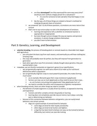  are they stereotyped? are they expressed the same way every time?
would you ever confuse a happy person for a sad person?
 it is rare for someone to look sad when they feel happy or vice
versa
 (by the way, all of these things are related to Darwin's methods for
studying the genetic basis of emotion)
 we answered "yes" to all of these questions, so emotions are more nature than
nurture
 that's not to say nurture plays no role in the development of emotions
 learning and experience tell us whether an emotional reaction is
appropriate or inappropriate
 but even though nurture changes the way we express and perceive
emotions, it cannot change emotions themselves
 you don't learn to feel emotion
Part 3: Genetics, Learning, and Development
 selective breeding, the process of breeding plants or animals based on a favorable trait, began
with agriculture
o you only plant the best crop from each season, and eventually you will have nothing but
amazing crops
o the crops will probably never be perfect, but they will improve from generation to
generation
o back when agriculture was first conceived, nobody thought about genetics; they just
wanted better crops
 nowadays, we can directly manipulate an organism's genes to our specifications
o we can genetically engineer rice with extra vitamin A to make up for nutritional
deficiencies within a population
o we can genetically engineer crops to resist powerful pesticides; this makes farming
much easier
 as an example, Monsanto gave their crops resistance to glyphosate
 farmers can now use as much glyphosate as they need to secure their crops…
 ...so, are humans consuming more glyphosate? does glyphosate hurt us?
 we need to consider the ethics and consequences of genetic manipulation
 when breeding animals, there are other things we need to consider
o the behavior of simple organisms is usually driven by instinct, as opposed to learning
and experience
 humans and other complex animals rely greatly on learning
 learning does not completely override natural instinct, but it plays a very big
part in determining our behavior
o because of this connection between behavior and genetics, you can easily breed
behaviors into certain animals
 dogs are a good example of animals bred for behavior
 some dogs are bred for their loyalty and docility
 other dogs are bred to be hunters and fighters
 a dog that has been bred to behave one way can be trained to behave
differently, but instinct can override training
 