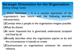 1. Vision Statement – It is a concise expression of the
organization’s best future with the following desirable
characteristics:
Conveys what a people in the organization imagine possible
Must be shared
Is never impossed but is generated, understood, accepted
and lived by all
Broadly describes what the organization aspires to be and
the circumstances it intends to create
Communicates an organizations existance for external
relations
Strategic Orientation for the Organization
(Setting Strategic Goals)
 