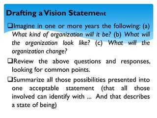 Imagine in one or more years the following: (a)
What kind of organization will it be? (b) What will
the organization look like? (c) What will the
organization change?
Review the above questions and responses,
looking for common points.
Summarize all those possibilities presented into
one acceptable statement (that all those
involved can identify with ... And that describes
a state of being)
Drafting aVision Statement
 