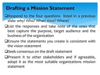 Respond to the four questions listed in a previous
slide: why? Who? What? How? Where?
List the responses and take note of the ones that
best capture the purpose, target audience and the
business of the organization
Ensure the statements you create is consistent with
the vision statement
Seek consensus on the draft statement
Present it to other stakeholders and if agreeable,
adopt it as the most suitable organizations mission
statement
Drafting a Mission Statement
 