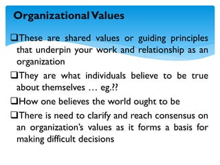 These are shared values or guiding principles
that underpin your work and relationship as an
organization
They are what individuals believe to be true
about themselves … eg.??
How one believes the world ought to be
There is need to clarify and reach consensus on
an organization’s values as it forms a basis for
making difficult decisions
OrganizationalValues
 