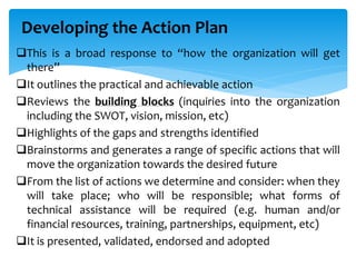 This is a broad response to “how the organization will get
there”
It outlines the practical and achievable action
Reviews the building blocks (inquiries into the organization
including the SWOT, vision, mission, etc)
Highlights of the gaps and strengths identified
Brainstorms and generates a range of specific actions that will
move the organization towards the desired future
From the list of actions we determine and consider: when they
will take place; who will be responsible; what forms of
technical assistance will be required (e.g. human and/or
financial resources, training, partnerships, equipment, etc)
It is presented, validated, endorsed and adopted
Developing the Action Plan
 
