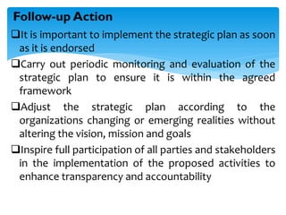 It is important to implement the strategic plan as soon
as it is endorsed
Carry out periodic monitoring and evaluation of the
strategic plan to ensure it is within the agreed
framework
Adjust the strategic plan according to the
organizations changing or emerging realities without
altering the vision, mission and goals
Inspire full participation of all parties and stakeholders
in the implementation of the proposed activities to
enhance transparency and accountability
Follow-up Action
 