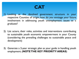 1) Looking at the devolved government structure in your
respective Counties of origin, how do you envisage your future
involvement in addressing youth unemployment issues as a
graduate?
2) List actors, their roles, activities and interventions contributing
to sustainable youth economic empowerment in your County
(considering the prevailing challenges to sustainable peace and
development)
3) Generate a 2-year strategic plan as your guide in handling youth
employment. (NOTETHE KEY PRIORITY AREAS)
CAT
 