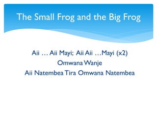 Aii … Aii Mayi; Aii Aii …Mayi (x2)
OmwanaWanje
Aii Natembea Tira Omwana Natembea
The Small Frog and the Big Frog
 