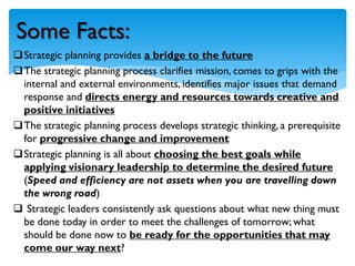 Strategic planning provides a bridge to the future
The strategic planning process clarifies mission, comes to grips with the
internal and external environments, identifies major issues that demand
response and directs energy and resources towards creative and
positive initiatives
The strategic planning process develops strategic thinking, a prerequisite
for progressive change and improvement
Strategic planning is all about choosing the best goals while
applying visionary leadership to determine the desired future
(Speed and efficiency are not assets when you are travelling down
the wrong road)
 Strategic leaders consistently ask questions about what new thing must
be done today in order to meet the challenges of tomorrow; what
should be done now to be ready for the opportunities that may
come our way next?
Some Facts:
 