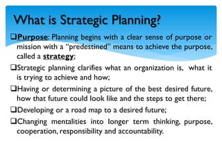 Purpose: Planning begins with a clear sense of purpose or
mission with a “predestined” means to achieve the purpose,
called a strategy;
Strategic planning clarifies what an organization is, what it
is trying to achieve and how;
Having or determining a picture of the best desired future,
how that future could look like and the steps to get there;
Developing or a road map to a desired future;
Changing mentalities into longer term thinking, purpose,
cooperation, responsibility and accountability.
What is Strategic Planning?
 