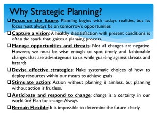 Focus on the future: Planning begins with todays realities, but its
focus must always be on tomorrow’s opportunities
Capture a vision: A healthy dissatisfaction with present conditions is
often the spark that ignites a planning process.
Manage opportunities and threats: Not all changes are negative.
However, we must be wise enough to spot timely and fashionable
changes that are advantegeous to us while guarding against threats and
hazards
Devise effective strategies: Make systematic choices of how to
deploy resources within our means to achieve goals
Stimulate action: Action without planning is aimless, but planning
without action is fruitless.
Anticipate and respond to change: change is a certainty in our
world. So? Plan for change.Always!
Remain Flexible: It is impossible to determine the future clearly
Why Strategic Planning?
 